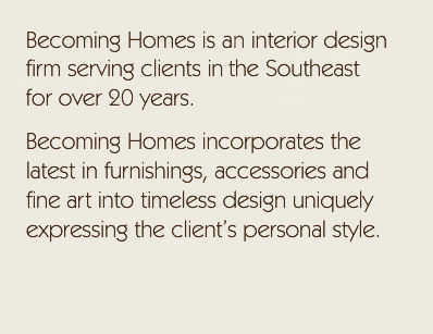 Becoming Homes is an interior design firm serving clients in the Southeast for over 20 years. Becoming Homes incorporates the latest in furnishings, accessories and fine art into timeless design uniquely expressing the client's personal style.